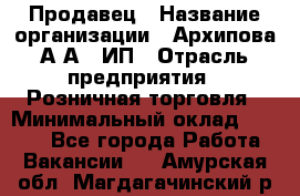 Продавец › Название организации ­ Архипова А.А., ИП › Отрасль предприятия ­ Розничная торговля › Минимальный оклад ­ 6 000 - Все города Работа » Вакансии   . Амурская обл.,Магдагачинский р-н